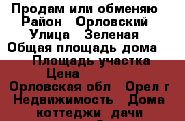 Продам или обменяю › Район ­ Орловский › Улица ­ Зеленая › Общая площадь дома ­ 110 › Площадь участка ­ 10 › Цена ­ 3 500 000 - Орловская обл., Орел г. Недвижимость » Дома, коттеджи, дачи продажа   . Орловская обл.